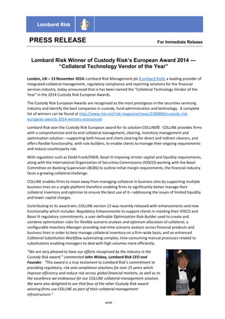 PRESS RELEASE 
For Immediate Releasease 
Lombard Risk Winner of Custody Risk’s European Award 2014 — “Collateral Technology Vendor of the Year” 
London, UK – 13 November 2014: Lombard Risk Management plc (Lombard Risk), a leading provider of integrated collateral management, regulatory compliance and reporting solutions for the financial services industry, today announced that is has been named the “Collateral Technology Vendor of the Year” in the 2014 Custody Risk European Awards. 
The Custody Risk European Awards are recognised as the most prestigious in the securities servicing industry and identify the best companies in custody, fund administration and technology. A complete list of winners can be found at http://www.risk.net/risk-magazine/news/2380889/custody-risk- european-awards-2014-winners-announced. 
Lombard Risk won the Custody Risk European award for its solution COLLINE®. COLLINE provides firms with a comprehensive end-to-end collateral management, clearing, inventory management and optimisation solution—supporting both house and client-clearing for direct and indirect clearers, and offers flexible functionality, with rule builders, to enable clients to manage their ongoing requirements and reduce counterparty risk. 
With regulation such as Dodd-Frank/EMIR, Basel III imposing stricter capital and liquidity requirements, along with the International Organization of Securities Commissions (IOSCO) working with the Basel Committee on Banking Supervision (BCBS) to outline initial margin requirements, the financial industry faces a growing collateral challenge. 
COLLINE enables firms to move away from managing collateral in business silos by supporting multiple business lines on a single platform therefore enabling firms to significantly better manage their collateral inventory and optimise to ensure the best use of it—addressing the issues of limited liquidity and lower capital charges. 
Contributing to its award win, COLLINE version 13 was recently released with enhancements and new functionality which includes: Regulatory Enhancements to support clients in meeting their IOSCO and Basel III regulatory commitments; a user-definable Optimisation Rule Builder used to create and combine optimisation rules for flexible scenario analysis and optimum allocation of collateral; a configurable Inventory Manager providing real-time scenario analysis across financial products and business lines in order to best manage collateral inventory on a firm-wide basis; and an enhanced Collateral Substitution Workflow automating complex, time-consuming manual processes related to substitutions enabling managers to deal with high volumes more efficiently. 
“We are very pleased to have our efforts recognised by the industry in the Custody Risk award,” commented John Wisbey, Lombard Risk CEO and Founder. “This award is a true testament to Lombard Risk’s commitment to providing regulatory, risk and compliance solutions for over 25 years which improve efficiency and reduce risk across global financial markets, as well as to the excellence we endeavour for our COLLINE collateral management solution. We were also delighted to see that four of the other Custody Risk award winning firms use COLLINE as part of their collateral management infrastructure.” 
-end-  