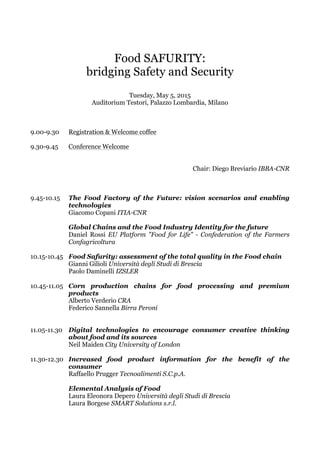 Food SAFURITY:
bridging Safety and Security
Tuesday, May 5, 2015
Auditorium Testori, Palazzo Lombardia, Milano
9.00-9.30 Registration & Welcome coffee
9.30-9.45 Conference Welcome
Chair: Diego Breviario IBBA-CNR
9.45-10.15 The Food Factory of the Future: vision scenarios and enabling
technologies
Giacomo Copani ITIA-CNR
Global Chains and the Food Industry Identity for the future
Daniel Rossi EU Platform "Food for Life" - Confederation of the Farmers
Confagricoltura
10.15-10.45 Food Safurity: assessment of the total quality in the Food chain
Gianni Gilioli Università degli Studi di Brescia
Paolo Daminelli IZSLER
10.45-11.05 Corn production chains for food processing and premium
products
Alberto Verderio CRA
Federico Sannella Birra Peroni
11.05-11.30 Digital technologies to encourage consumer creative thinking
about food and its sources
Neil Maiden City University of London
11.30-12.30 Increased food product information for the benefit of the
consumer
Raffaello Prugger Tecnoalimenti S.C.p.A.
Elemental Analysis of Food
Laura Eleonora Depero Università degli Studi di Brescia
Laura Borgese SMART Solutions s.r.l.
 
