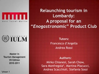 Relaunching tourism in Lombardy:A proposal for an “Enogastronomic” Product Club Tutors: Francesca d’Angella Andrea Rossi Master in Tourism Management VIIEdition 2010-2011 Authors: Mirko Chianesi, Sarah Chow, Sara Monfregola*, Martina Placucci, Andrea Scacchioli, Stefania Sossi *phase 1 