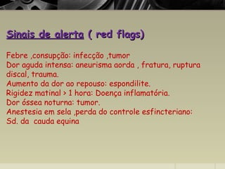 Sinais de alertaSinais de alerta ( red flags)( red flags)
Febre ,consupção: infecção ,tumor
Dor aguda intensa: aneurisma aorda , fratura, ruptura
discal, trauma.
Aumento da dor ao repouso: espondilite.
Rigidez matinal > 1 hora: Doença inflamatória.
Dor óssea noturna: tumor.
Anestesia em sela ,perda do controle esfincteriano:
Sd. da cauda equina
 