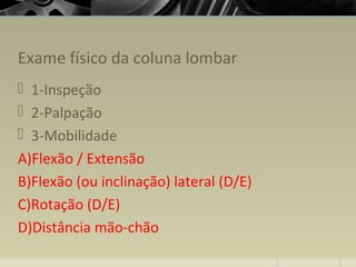 Exame físico da coluna lombar
 1-Inspeção
 2-Palpação
 3-Mobilidade
A)Flexão / Extensão
B)Flexão (ou inclinação) lateral (D/E)
C)Rotação (D/E)
D)Distância mão-chão
 