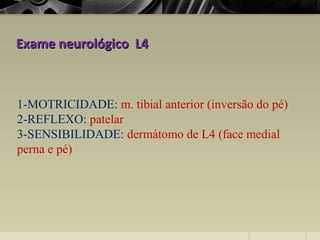 Exame neurológico L4Exame neurológico L4
1-MOTRICIDADE: m. tibial anterior (inversão do pé)
2-REFLEXO: patelar
3-SENSIBILIDADE: dermátomo de L4 (face medial
perna e pé)
 