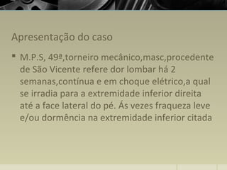 Apresentação do caso
 M.P.S, 49ª,torneiro mecânico,masc,procedente
de São Vicente refere dor lombar há 2
semanas,contínua e em choque elétrico,a qual
se irradia para a extremidade inferior direita
até a face lateral do pé. Ás vezes fraqueza leve
e/ou dormência na extremidade inferior citada
 