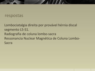 respostas
Lombociatalgia direita por provável hérnia discal
segmento L5-S1.
Radiografia de coluna lombo-sacra
Ressonancia Nuclear Magnética de Coluna Lombo-
Sacra
 