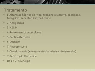 Tratamento
 1-Alteração hábitos de vida: trabalho excessivo, obesidade,
tabagismo, sedentarismo, ansiedade.
 2-Analgesicos
 3-AINH
 4-Relaxamentos Musculares
 5-Corticosteroides
 6-Opioides
 7-Repouso curto
 8-Cinesioterapia (Alongamento fortalecimento muscular)
 9-Infiltração Corticoide
 10-1 a 2 % Cirurgia
 