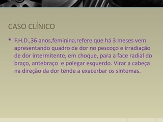 CASO CLÍNICO
 F.H.D.,36 anos,feminina,refere que há 3 meses vem
apresentando quadro de dor no pescoço e irradiação
de dor intermitente, em choque, para a face radial do
braço, antebraço e polegar esquerdo. Virar a cabeça
na direção da dor tende a exacerbar os sintomas.
 