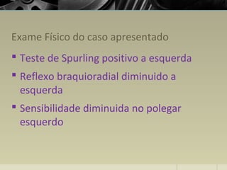 Exame Físico do caso apresentado
 Teste de Spurling positivo a esquerda
 Reflexo braquioradial diminuido a
esquerda
 Sensibilidade diminuida no polegar
esquerdo
 