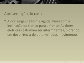 Apresentação do caso
 A dor surgiu de forma aguda. Piora com a
inclinação do tronco para a frente. As dores
elétricas costumam ser intermitentes, piorando
em decorrência de determinados movimentos
 
