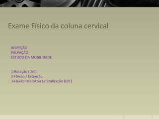 Exame Físico da coluna cervical
INSPEÇÃO
PALPAÇÃO
ESTUDO DA MOBILIDADE
1-Rotação (D/E)
2-Flexão / Extensão
3-Flexão lateral ou Lateralização (D/E)
 