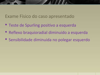 Exame Físico do caso apresentado
 Teste de Spurling positivo a esquerda
 Reflexo braquioradial diminuido a esquerda
 Sensibilidade diminuida no polegar esquerdo
 