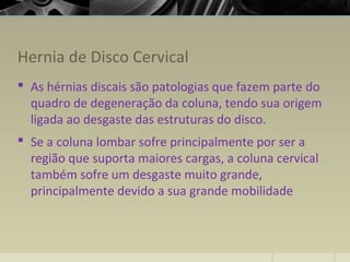 Hernia de Disco Cervical
 As hérnias discais são patologias que fazem parte do
quadro de degeneração da coluna, tendo sua origem
ligada ao desgaste das estruturas do disco.
 Se a coluna lombar sofre principalmente por ser a
região que suporta maiores cargas, a coluna cervical
também sofre um desgaste muito grande,
principalmente devido a sua grande mobilidade
 