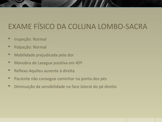 EXAME FÍSICO DA COLUNA LOMBO-SACRA
 Inspeção: Normal
 Palpação: Normal
 Mobilidade prejudicada pela dor
 Manobra de Lasegue positiva em 45º
 Reflexo Aquileu ausente á direita
 Paciente não consegue caminhar na ponta dos pés
 Diminuição da sensibilidade na face lateral do pé direito
 