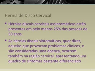 Hernia de Disco Cervical
 Hérnias discais cervicais assintomáticas estão
presentes em pelo menos 25% das pessoas de
50 anos.
 As hérnias discais sintomáticas, quer dizer,
aquelas que provocam problemas clínicos, e
são consideradas uma doença, ocorrem
também na região cervical, apresentando um
quadro de sintomas bastante diferenciado
 