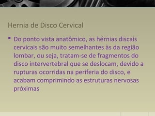 Hernia de Disco Cervical
 Do ponto vista anatômico, as hérnias discais
cervicais são muito semelhantes às da região
lombar, ou seja, tratam-se de fragmentos do
disco intervertebral que se deslocam, devido a
rupturas ocorridas na periferia do disco, e
acabam comprimindo as estruturas nervosas
próximas
 