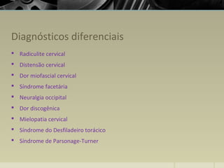 Diagnósticos diferenciais
 Radiculite cervical
 Distensão cervical
 Dor miofascial cervical
 Síndrome facetária
 Neuralgia occipital
 Dor discogênica
 Mielopatia cervical
 Síndrome do Desfiladeiro torácico
 Síndrome de Parsonage-Turner
 