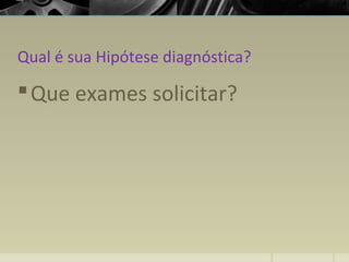 Qual é sua Hipótese diagnóstica?
Que exames solicitar?
 