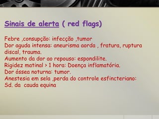 Sinais de alerta ( red flags)
Febre ,consupção: infecção ,tumor
Dor aguda intensa: aneurisma aorda , fratura, ruptura
discal, trauma.
Aumento da dor ao repouso: espondilite.
Rigidez matinal > 1 hora: Doença inflamatória.
Dor óssea noturna: tumor.
Anestesia em sela ,perda do controle esfincteriano:
Sd. da cauda equina
 