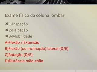 Exame físico da coluna lombar
1-Inspeção
2-Palpação
3-Mobilidade
A)Flexão / Extensão
B)Flexão (ou inclinação) lateral (D/E)
C)Rotação (D/E)
D)Distância mão-chão
 