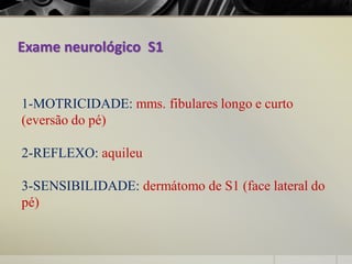 Exame neurológico S1
1-MOTRICIDADE: mms. fibulares longo e curto
(eversão do pé)
2-REFLEXO: aquileu
3-SENSIBILIDADE: dermátomo de S1 (face lateral do
pé)
 