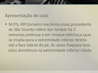 Apresentação do caso
▪ M.P.S, 49ª,torneiro mecânico,masc,procedente
de São Vicente refere dor lombar há 2
semanas,contínua e em choque elétrico,a qual
se irradia para a extremidade inferior direita
até a face lateral do pé. Ás vezes fraqueza leve
e/ou dormência na extremidade inferior citada
 