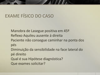 EXAME FÍSICO DO CASO
Manobra de Lasegue positiva em 45º
Reflexo Aquileu ausente á direita
Paciente não consegue caminhar na ponta dos
pés
Diminuição da sensibilidade na face lateral do
pé direito
Qual é sua Hipótese diagnóstica?
Que exames solicitar?
 