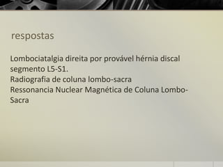 respostas
Lombociatalgia direita por provável hérnia discal
segmento L5-S1.
Radiografia de coluna lombo-sacra
Ressonancia Nuclear Magnética de Coluna Lombo-
Sacra
 