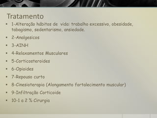 Tratamento
▪ 1-Alteração hábitos de vida: trabalho excessivo, obesidade,
tabagismo, sedentarismo, ansiedade.
▪ 2-Analgesicos
▪ 3-AINH
▪ 4-Relaxamentos Musculares
▪ 5-Corticosteroides
▪ 6-Opioides
▪ 7-Repouso curto
▪ 8-Cinesioterapia (Alongamento fortalecimento muscular)
▪ 9-Infiltração Corticoide
▪ 10-1 a 2 % Cirurgia
 