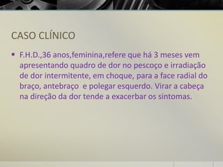 CASO CLÍNICO
▪ F.H.D.,36 anos,feminina,refere que há 3 meses vem
apresentando quadro de dor no pescoço e irradiação
de dor intermitente, em choque, para a face radial do
braço, antebraço e polegar esquerdo. Virar a cabeça
na direção da dor tende a exacerbar os sintomas.
 