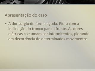 Apresentação do caso
▪ A dor surgiu de forma aguda. Piora com a
inclinação do tronco para a frente. As dores
elétricas costumam ser intermitentes, piorando
em decorrência de determinados movimentos
 