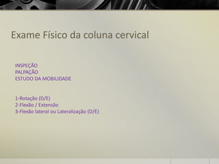 Exame Físico da coluna cervical
INSPEÇÃO
PALPAÇÃO
ESTUDO DA MOBILIDADE
1-Rotação (D/E)
2-Flexão / Extensão
3-Flexão lateral ou Lateralização (D/E)
 