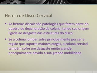 Hernia de Disco Cervical
▪ As hérnias discais são patologias que fazem parte do
quadro de degeneração da coluna, tendo sua origem
ligada ao desgaste das estruturas do disco.
▪ Se a coluna lombar sofre principalmente por ser a
região que suporta maiores cargas, a coluna cervical
também sofre um desgaste muito grande,
principalmente devido a sua grande mobilidade
 