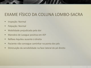 EXAME FÍSICO DA COLUNA LOMBO-SACRA
▪ Inspeção: Normal
▪ Palpação: Normal
▪ Mobilidade prejudicada pela dor
▪ Manobra de Lasegue positiva em 45º
▪ Reflexo Aquileu ausente á direita
▪ Paciente não consegue caminhar na ponta dos pés
▪ Diminuição da sensibilidade na face lateral do pé direito
 