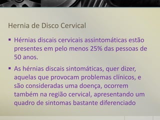 Hernia de Disco Cervical
▪ Hérnias discais cervicais assintomáticas estão
presentes em pelo menos 25% das pessoas de
50 anos.
▪ As hérnias discais sintomáticas, quer dizer,
aquelas que provocam problemas clínicos, e
são consideradas uma doença, ocorrem
também na região cervical, apresentando um
quadro de sintomas bastante diferenciado
 