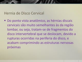 Hernia de Disco Cervical
▪ Do ponto vista anatômico, as hérnias discais
cervicais são muito semelhantes às da região
lombar, ou seja, tratam-se de fragmentos do
disco intervertebral que se deslocam, devido a
rupturas ocorridas na periferia do disco, e
acabam comprimindo as estruturas nervosas
próximas
 