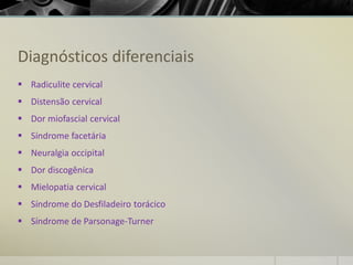 Diagnósticos diferenciais
▪ Radiculite cervical
▪ Distensão cervical
▪ Dor miofascial cervical
▪ Síndrome facetária
▪ Neuralgia occipital
▪ Dor discogênica
▪ Mielopatia cervical
▪ Síndrome do Desfiladeiro torácico
▪ Síndrome de Parsonage-Turner
 