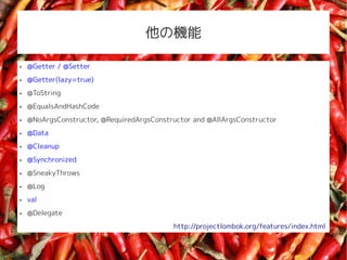 ΙC

   @Getter / @Setter
   @Getter(lazy=true)
   @ToString
   @EqualsAndHashCode
   @NoArgsConstructor, @RequiredArgsConstructor and @AllArgsConstructor
   @Data
   @Cleanup
   @Synchronized
   @SneakyThrows
   @Log
   val
   @Delegate
                                           http://projectlombok.org/features/index.html
 