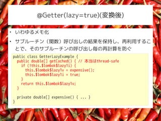 @Getter(lazy=true)(Q)


    ⻯

    ֥`vӳνY򱣳֤ä뤳
    ȤǡΥ֥`κӳӋ
    public class GetterLazyExample {
      public double[] getCached() { // thread-safe
        if (!this.$lombok$lazy1i) {
          this.$lombok$lazy1v = expensive();
          this.$lombok$lazy1i = true;
        }
        return this.$lombok$lazy1v;
      }

        private double[] expensive() { ... }
    }
 