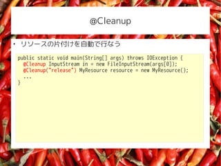@Cleanup


    ꥽`ƬԄӤФʤ
    public static void main(String[] args) throws IOException {
      @Cleanup InputStream in = new FileInputStream(args[0]);
      @Cleanup("release") MyResource resource = new MyResource();
      ...
    }
 