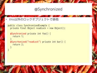 @Synchronized


    thisΥå֥Ȥ
    public class SynchronizedExample {
      private final Object readLock = new Object();

        @Synchronized private int foo() {
          return 1;
        }
        @Syncrhonized("readLock") private int bar() {
          return 2;
        }
    }
 