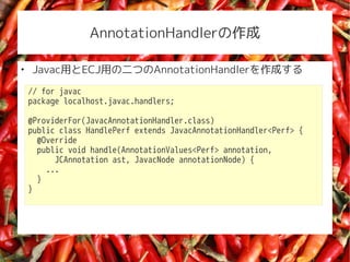 AnnotationHandler


    JavacäECJäζĤAnnotationHandlerɤ
    // for javac
    package localhost.javac.handlers;

    @ProviderFor(JavacAnnotationHandler.class)
    public class HandlePerf extends JavacAnnotationHandler<Perf> {
      @Override
      public void handle(AnnotationValues<Perf> annotation,
          JCAnnotation ast, JavacNode annotationNode) {
        ...
      }
    }
 