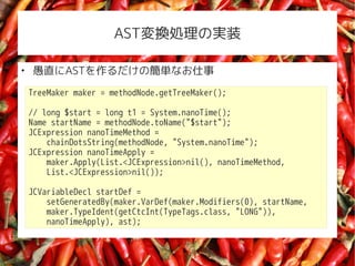 ASTQIΌgװ


    ֱASTκgʤ
    TreeMaker maker = methodNode.getTreeMaker();

    // long $start = long t1 = System.nanoTime();
    Name startName = methodNode.toName("$start");
    JCExpression nanoTimeMethod =
        chainDotsString(methodNode, "System.nanoTime");
    JCExpression nanoTimeApply =
        maker.Apply(List.<JCExpression>nil(), nanoTimeMethod,
        List.<JCExpression>nil());

    JCVariableDecl startDef =
        setGeneratedBy(maker.VarDef(maker.Modifiers(0), startName,
        maker.TypeIdent(getCtcInt(TypeTags.class, "LONG")),
        nanoTimeApply), ast);
 