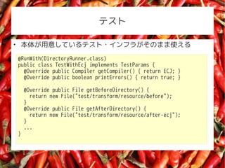 ƥ


    夬⤷Ƥƥ?ե餬Τޤʹ
    @RunWith(DirectoryRunner.class)
    public class TestWithEcj implements TestParams {
      @Override public Compiler getCompiler() { return ECJ; }
      @Override public boolean printErrors() { return true; }

        @Override public File getBeforeDirectory() {
          return new File("test/transform/resource/before");
        }
        @Override public File getAfterDirectory() {
          return new File("test/transform/resource/after-ecj");
        }
        ...
    }
 