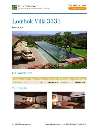 Villa 3331 Fact Sheet




Lombok Villa 3331
Lombok, Bali




KEY INFORMATION:

  Rating       Beds   Baths   Sleeps     Weekly Low    Weekly High    Weekly Peak
                3       1       6        USD $3,675    USD $4,375     USD $5,425


VILLA IMAGES




(c) VillaGetaways.com                  www.villagetaways.com/bali/lombok-3331.html
 