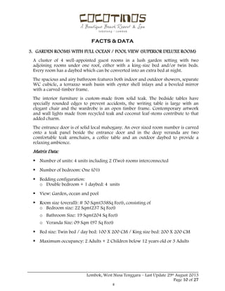  
 
FACTS & DATA
 
_____________________________________________________________________________________
Lombok, West Nusa Tenggara – Last Update 29st August 2013
Page 10 of 27 
3. GARDEN ROOMS WITH FULL OCEAN / POOL VIEW (SUPERIOR DELUXE ROOM)
A cluster of 4 well-appointed guest rooms in a lush garden setting with two
adjoining rooms under one roof, either with a king-size bed and/or twin beds.
Every room has a daybed which can be converted into an extra bed at night.
The spacious and airy bathroom features both indoor and outdoor showers, separate
WC cubicle, a terrazzo wash basin with oyster shell inlays and a beveled mirror
with a carved-timber frame.
The interior furniture is custom-made from solid teak. The bedside tables have
specially rounded edges to prevent accidents, the writing table is large with an
elegant chair and the wardrobe is an open timber frame. Contemporary artwork
and wall lights made from recycled teak and coconut leaf-stems contribute to that
added charm.
The entrance door is of solid local mahogany. An over sized room number is carved
onto a teak panel beside the entrance door and in the deep veranda are two
comfortable teak armchairs, a coffee table and an outdoor daybed to provide a
relaxing ambience.
Matrix Data:
 Number of units: 4 units including 2 (Two) rooms interconnected
 Number of bedroom: One (01)
 Bedding configuration:
o Double bedroom + 1 daybed: 4 units
 View: Garden, ocean and pool
 Room size (overall): # 50 Sqm(538Sq Feet), consisting of
o Bedroom size: 22 Sqm(237 Sq Feet)
o Bathroom Size: 19 Sqm(204 Sq Feet)
o Veranda Size: 09 Sqm (97 Sq Feet)
 Bed size: Twin bed / day bed: 100 X 200 CM / King size bed: 200 X 200 CM
 Maximum occupancy: 2 Adults + 2 Children below 12 years old or 3 Adults
 