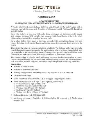  
 
FACTS & DATA
 
_____________________________________________________________________________________
Lombok, West Nusa Tenggara – Last Update 29st August 2013
Page 12 of 27 
4. WATER’S EDGE VILLA
(1-BEDROOM VILLA WITH OCEAN VIEW & PLUNGE POOL/BEACH FRONT)
A cluster of 03 well-appointed one-bedroom villa located on the water's edge with a
stunning view of the ocean and 3 southern 'gilis', namely, Gili Nanggu, Gili Tangkong
and Gili Sudak.
Each villa features a king-size bed and a large semi open-air bathroom, with indoor
and outdoor showers, WC cubicle, two terrazzo wash hand basins with oyster shell
inlay and an exquisite free-standing terrazzo bath.
Large glass sliding doors open to the wide veranda with an inviting plunge pool and
timber deck that overlooks the beach and ocean; stone steps provide direct access to the
beach.
The interior furniture is custom-made from solid teak. The bedside tables have specially
rounded edges to prevent accidents, the writing table is large with an elegant chair and
the wardrobe is an open timber frame. Contemporary artwork and wall lights made
from recycled teak and coconut leaf-stems contribute to that added charm.
The entrance door is of solid local mahogany. An over sized room number is carved
onto a teak panel beside the entrance door and in the deep veranda are two comfortable
teak armchairs, a coffee table and an outdoor daybed to provide a relaxing ambience.
Matrix Data:
 Number of units: 3 units
 Number of bedroom: One (01)
 Bedding configuration: One King size(a king-size bed of 200 X 200 CM)
 Location: Beach Front
 View: Full Ocean and Southern 3 GILIs (Nanggu, Tangkong and Sudak)
 Room size (overall): # 106 Sqm (1,140 Sq Feet), consisting of
o Bedroom size: 32 Sqm (344 Sq Feet)
o Bathroom Size: 37 Sqm( 398 Sq Feet)
o Veranda Size: 18 Sqm (194 Sq Feet)
o Pool size: 09 Sqm(97 Sq Feet)
o Timber pool deck: 10 Sqm(107 Sq Feet)
 Bed size: King size bed: 200 X 200 CM
 Maximum occupancy: 2 Adults + 2 Children below 12 years old or 3 Adults using
an extra-bed
 