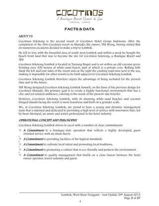  
 
FACTS & DATA
 
_____________________________________________________________________________________
Lombok, West Nusa Tenggara – Last Update 29st August 2013
Page 2 of 27 
ABOUT US
Cocotinos Sekotong is the second resort of Cocotinos Hotel Group Indonesia. After the
completion of the first Cocotinos resort in Manado, the owner, TM Wong, having visited Bali
on numerous occasions decided to make a trip to Lombok.
He fell in love with the beautiful area of south-west Lombok and within a week he bought the
beach-front land that was to become the site for Cocotinos Sekotong, a Boutique Resort and
Spa.
Cocotinos Sekotong Lombok is located in Tanjung Empet and is set within an old coconut grove
fronting over 300 meters of white-sand beach, part of which is a private cove. Rolling hills
flank the left and rear sides of the resort and on the right the existing road runs next to the sea,
making it impossible for other resorts to be built adjacent to Cocotinos Sekotong Lombok.
Cocotinos Sekotong Lombok therefore enjoys the advantage of being secluded for the present
time and in the future.
TM Wong designed Cocotinos Sekotong Lombok himself, on the basis of his previous design for
Cocotinos Manado. His primary goal is to create a highly functional environment that has a
chic and yet relaxed ambience, catering to the needs of the present-day traveler.
However, Cocotinos Sekotong Lombok, with its stunning white-sand beaches and coconut
fringed islands facing the resort is more luxurious and built on a grander scale.
We, at Cocotinos Sekotong Lombok, are proud to have a young and dynamic management
team that is talented and dedicated to providing a high level of service with innovative flair, led
by Iwan Sitompul, an astute and senior professional in the hotel industry.
OPERATIONAL CONCEPT AND PHILOSOPHY
Cocotinos Sekotong Lombok strives to excel with a number of clear commitments:
 A Commitment to a boutique-style operation that reflects a highly developed, guest
oriented service with an Asian flavor.
 A Commitment to providing facilities of the highest standards.
 A Commitment to cultivate local talent and promoting local traditions.
 A Commitment to promoting a culture that is eco-friendly and protects the environment.
 A Commitment to quality management that builds on a close liaison between the hotel
owner operator, travel industry and guest.
 
