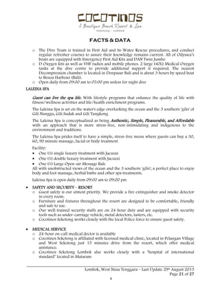  
 
FACTS & DATA
 
_____________________________________________________________________________________
Lombok, West Nusa Tenggara – Last Update 29st August 2013
Page 21 of 27 
o The Dive Team is trained in First Aid and In-Water Rescue procedures, and conduct
regular refresher courses to assure their knowledge remains current. All of Odyssea’s
boats are equipped with Emergency First Aid Kits and DAN Twin Jumbo
o D Oxygen kits as well as VHF radios and mobile phones. 2 large (40L) Medical Oxygen
tanks at the dive centre to provide additional support if required. The nearest
Decompression chamber is located in Denpasar Bali and is about 3 hours by speed boat
to Benoa Harbour (Bali).
o Open daily from 09:00 am to 05:00 pm unless for night dive
LALEINA SPA
Guest can live the spa life. With lifestyle programs that enhance the quality of life with
fitness/wellness activities and life/health enrichment programs.
The Laleina Spa is set on the water's edge overlooking the ocean and the 3 southern 'gilis' of
Gili Nanggu, Gili Sudak and Gili Tangkong
The Laleina Spa is conceptualized as being Authentic, Simple, Pleasurable, and Affordable
with an approach that is more stress-free, non-intimidating and indigenous to the
environment and traditions.
The Laleina Spa prides itself to have a simple, stress-free menu where guests can buy a 30,
60, 90 minute massage, facial or body treatment
Facility:
 One (1) single luxury treatment with Jacuzzi
 One (1) double luxury treatment with Jacuzzi
 One (1) Large Open-air Message Bale
All with unobstructed views of the ocean and the 3 southern 'gilis'; a perfect place to enjoy
body and foot massage, herbal baths and other spa treatments.
Laleina Spa is open daily from 09:00 am to 09:00 pm
 SAFETY AND SECURITY - RESORT
o Guest safety is our utmost priority. We provide a fire extinguisher and smoke detector
in every room.
o Furniture and fixtures throughout the resort are designed to be comfortable, friendly
and safe to use.
o Our well-trained security staffs are on 24-hour duty and are equipped with security
tools such as under-carriage vehicle, metal detectors, tasters, etc.
o Cocotinos Sekotong works closely with the local Police force to ensure guest safety.
 MEDICAL SERVICE
o 24-hour on-call medical doctor is available
o Cocotinos Sekotong is affiliated with licensed medical clinic, located in Pelangan Village
and West Sekotong just 15 minutes drive from the resort, which offer medical
assistance.
o Cocotinos Sekotong Lombok also works closely with a "hospital of international
standard" located in Mataram
 