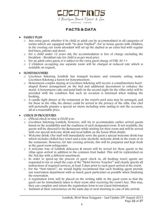  
 
FACTS & DATA
 
_____________________________________________________________________________________
Lombok, West Nusa Tenggara – Last Update 29st August 2013
Page 22 of 27 
 FAMILY PLAN
o Any extra guest, whether it be child or adult can be accommodated in all categories of
rooms which are equipped with “in-door Daybed”. For in-house guests with children,
in the evening our room attendant will set up the daybed as an extra bed with regular
bed linen, pillows and duvet.
o For a child under 12 years old, the accommodation is free of charge excluding the
breakfast – Breakfast rate for child is as per meal price
o For an adult extra guest, it is subject to the extra guest charge of US$. 30 ++
o 2 Children occupying one separate room will be charged at reduced rate which is
available on request,
 HONEYMOONERS
o Cocotinos Sekotong Lombok has tranquil location and romantic setting makes
Cocotinos Sekotong a haven for honeymooners.
o Honeymoon couples staying at Cocotinos Sekotong will receive a complimentary heart-
shaped flower arrangement on the bed and additional decorations to enhance the
mood. A honeymoon cake and petal bath on the second night (in the villas only) will be
provided with the condition that such an occasion is informed when making the
booking.
o A candle-light dinner at the restaurant or the resort's pool area may be arranged, and
for those in the villa, the dinner could be served in the privacy of the villa. Our chef
will personally prepare a special set menu including wine tasting to suit the occasion,
all at a reasonable price.
 CHECK IN PROCEDURES
o Official check in time is 02:00 p.m.
o Cocotinos Sekotong Lombok, however, will try to accommodate earlier arrival guests
based on the availability and the readiness of each designated room. If not available, the
guests will be directed to the Restaurant while waiting for their room and will be served
with our special welcome drink and local tidbits on the house (First drink).
o Welcome drink: Our staff will immediately serve the guest a special welcome drink tray
which includes chilled face towel and a non-alcoholic welcome drink in the room or in
the restaurant. However, for late evening arrivals, this will be prepared and kept fresh
in the guest room refrigerator.
o A welcome tray of Lombok delicacies & sweets will be served for those guests in the
villas upon arrival in addition to the common fruit basket. This will be replenished on
the 3rd day with a different assortment.
o In order to speed-up the process of guest check in, all booking travel agents are
requested to fax or email the copy of the ”Hotel Service Voucher” and clearly specify all
instructions of required services, at least 5 days prior to each guest arrival at the resort.
o For the “first-timers”, we would highly recommend that each booking agent provide
our reservation department with as much guest particulars as possible when finalizing
the reservation.
o A registration form will be placed on the writing table in the guest room so that the
guest can be immediately taken to their room after receiving the room’s key. This way,
they can complete and return the registration form to our Guest Information
o Assistant at their convenience on the same day or next morning in case of late arrival.
 