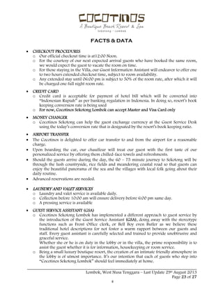  
 
FACTS & DATA
 
_____________________________________________________________________________________
Lombok, West Nusa Tenggara – Last Update 29st August 2013
Page 23 of 27 
 CHECKOUT PROCEDURES
o Our official checkout time is at12:00 Noon.
o For the courtesy of our next expected arrival guests who have booked the same room,
we would expect the guest to vacate the room on time.
o For those staying in the Villa, our Guest Information Assistant will endeavor to offer one
to two hours extended checkout time, subject to room availability.
o Any extended stay until 06:00 pm is subject to 50% of the room rate, after which it will
be charged one full night room rate.
 CREDIT CARD
o Credit card is acceptable for payment of hotel bill which will be converted into
“Indonesian Rupiah” as per banking regulation in Indonesia. In doing so, resort’s book
keeping conversion rate is being used
o For now, Cocotinos Sekotong Lombok can accept Master and Visa Card only
 MONEY CHANGER
o Cocotinos Sekotong can help the guest exchange currency at the Guest Service Desk
using the today’s conversion rate that is designated by the resort’s book keeping ratio.
 AIRPORT TRANSFER
 The Cocotinos is delighted to offer car transfer to and from the airport for a reasonable
charge.
 Upon boarding the car, our chauffeur will treat our guest with the first taste of our
personalized service by offering them chilled-face towels and refreshments.
 Should the guests arrive during the day, the 60 – 75 minute journey to Sekotong will be
through the lush countryside, rice fields and meandering coastal road so that guests can
enjoy the beautiful panorama of the sea and the villages with local folk going about their
daily routine.
 Advanced reservations are needed.
 LAUNDRY AND VALET SERVICES
o Laundry and valet service is available daily.
o Collection before 10:00 am will ensure delivery before 6:00 pm same day.
o A pressing service is available
 GUEST SERVICE ASSISTANT (GSA)
o Cocotinos Sekotong Lombok has implemented a different approach to guest service by
the introduction of the Guest Service Assistant (GSA), doing away with the stereotype
functions such as Front Office clerk, or Bell Boy even Butler as we believe these
traditional hotel descriptions for not foster a warm rapport between our guests and
staff. Every guest assistant is carefully selected and trained to provide unobtrusive and
graceful service.
Whether she or he is on duty in the lobby or in the villa, the prime responsibility is to
assist the guest whether it is for information, housekeeping or room service.
o Being a small luxury boutique resort, the creation of an intimate friendly atmosphere in
the lobby is of utmost importance. It’s our intention that each of guests who step into
“Cocotinos Sekotong Lombok” should feel immediately at home.
 