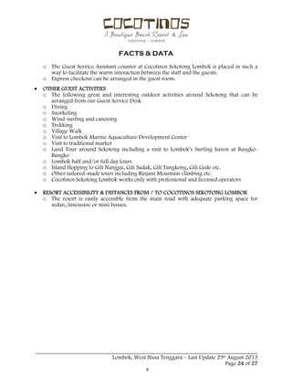  
 
FACTS & DATA
 
_____________________________________________________________________________________
Lombok, West Nusa Tenggara – Last Update 29st August 2013
Page 24 of 27 
o The Guest Service Assistant counter at Cocotinos Sekotong Lombok is placed in such a
way to facilitate the warm interaction between the staff and the guests.
o Express checkout can be arranged in the guest room.
 OTHER GUEST ACTIVITIES
o The following great and interesting outdoor activities around Sekotong that can be
arranged from our Guest Service Desk
o Diving
o Snorkeling
o Wind-surfing and canoeing
o Trekking
o Village Walk
o Visit to Lombok Marine Aquaculture Development Center
o Visit to traditional market
o Land Tour around Sekotong including a visit to Lombok’s Surfing haven at Bangko-
Bangko
o Lombok half and/or full day tours
o Island Hopping to Gili Nanggu, Gili Sudak, Gili Tangkong, Gili Gede etc.
o Other tailored-made tours including Rinjani Mountain climbing etc.
o Cocotinos Sekotong Lombok works only with professional and licensed operators
 RESORT ACCESSIBILITY & DISTANCES FROM / TO COCOTINOS SEKOTONG LOMBOK
o The resort is easily accessible from the main road with adequate parking space for
sedan, limousine or mini busses.
 